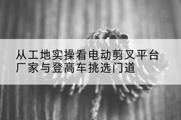 竞秀电动剪叉升降平台厂家-从工地实操看电动剪叉平台厂家与登高车挑选门道