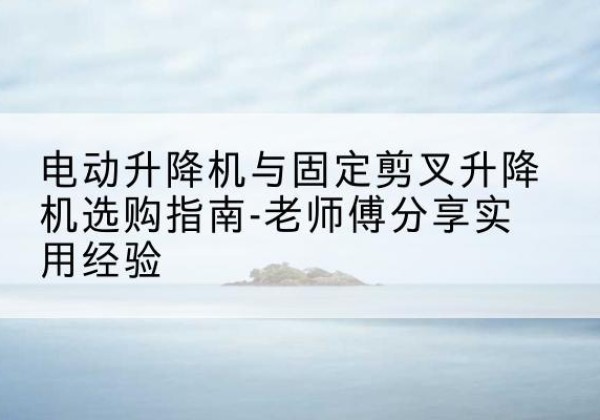 竞秀电动升降机怎么选-电动升降机与固定剪叉升降机选购指南-老师傅分享实用经验