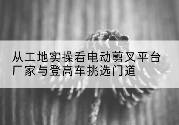 竞秀电动剪叉升降平台厂家-从工地实操看电动剪叉平台厂家与登高车挑选门道